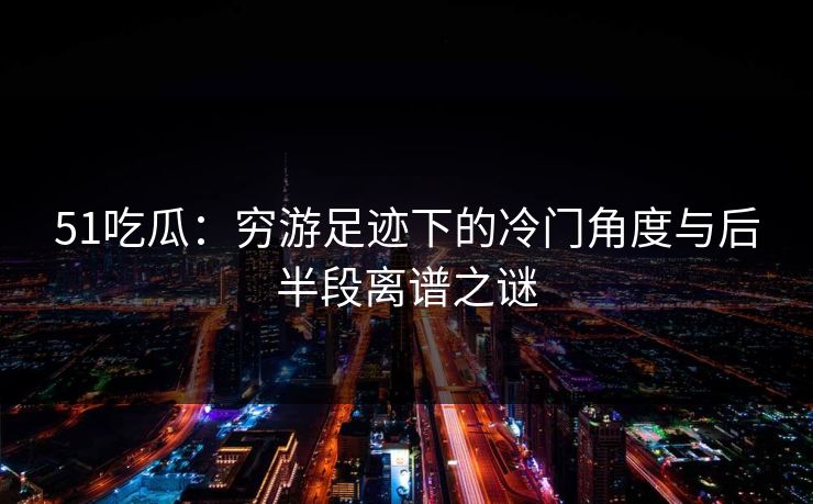 51吃瓜：穷游足迹下的冷门角度与后半段离谱之谜