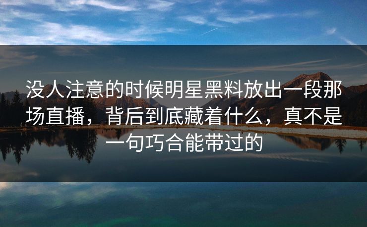 没人注意的时候明星黑料放出一段那场直播，背后到底藏着什么，真不是一句巧合能带过的