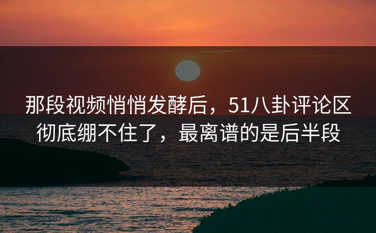那段视频悄悄发酵后，51八卦评论区彻底绷不住了，最离谱的是后半段
