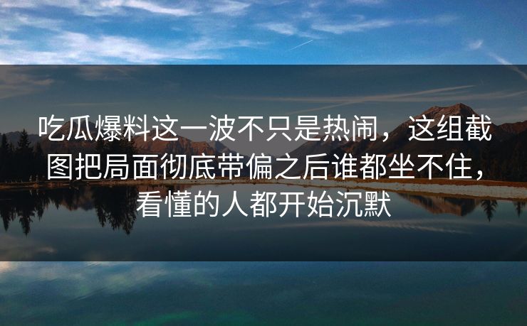 吃瓜爆料这一波不只是热闹，这组截图把局面彻底带偏之后谁都坐不住，看懂的人都开始沉默