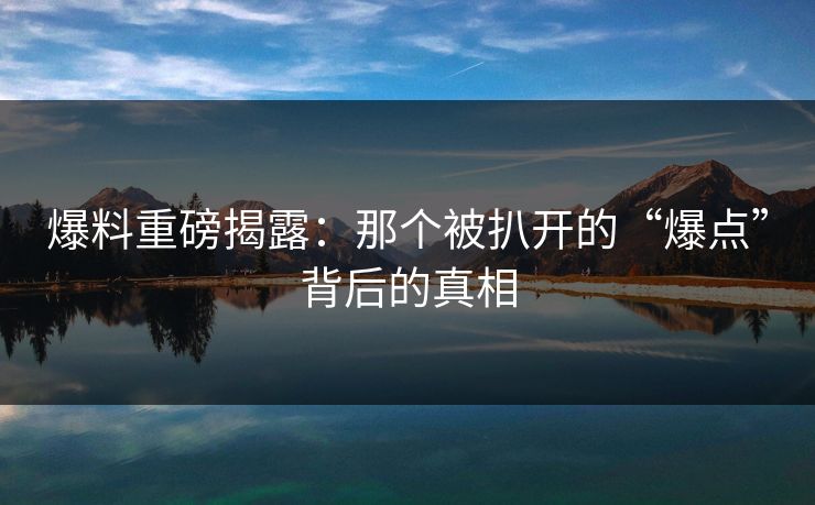 爆料重磅揭露：那个被扒开的“爆点”背后的真相