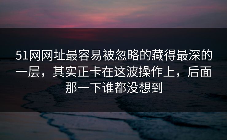 51网网址最容易被忽略的藏得最深的一层，其实正卡在这波操作上，后面那一下谁都没想到
