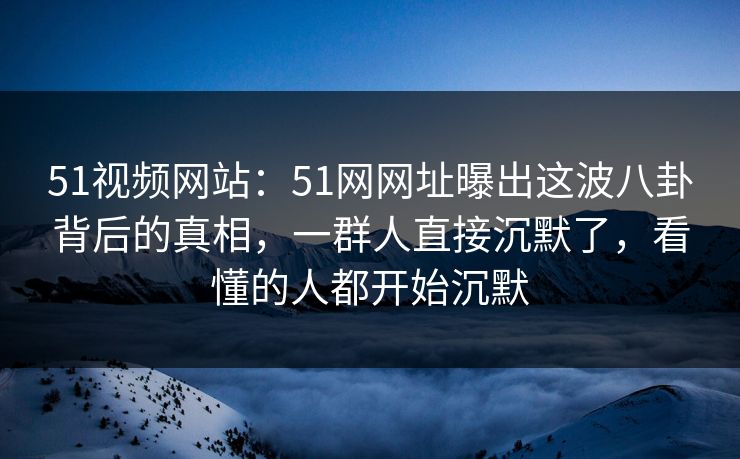 51视频网站：51网网址曝出这波八卦背后的真相，一群人直接沉默了，看懂的人都开始沉默