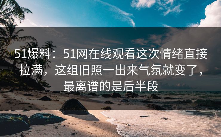 51爆料：51网在线观看这次情绪直接拉满，这组旧照一出来气氛就变了，最离谱的是后半段