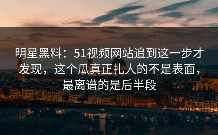 明星黑料：51视频网站追到这一步才发现，这个瓜真正扎人的不是表面，最离谱的是后半段