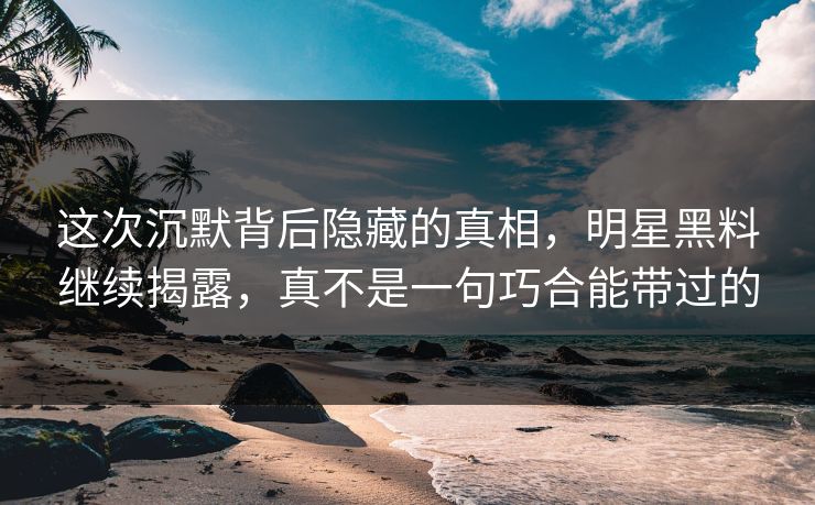 这次沉默背后隐藏的真相,明星黑料继续揭露,真不是一句巧合能带过的 这次沉默背后隐藏的真相,明星黑料继续揭露,真不是一句巧合能带过的