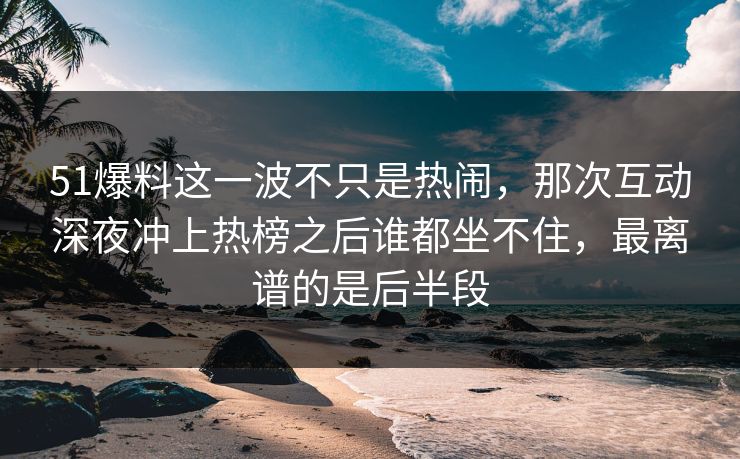 51爆料这一波不只是热闹，那次互动深夜冲上热榜之后谁都坐不住，最离谱的是后半段