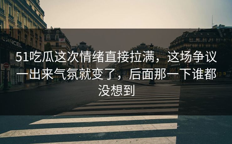 51吃瓜这次情绪直接拉满，这场争议一出来气氛就变了，后面那一下谁都没想到