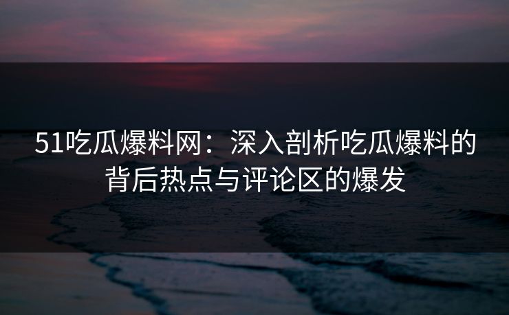 51吃瓜爆料网：深入剖析吃瓜爆料的背后热点与评论区的爆发
