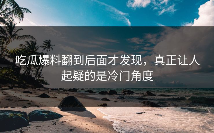 吃瓜爆料翻到后面才发现,真正让人起疑的是冷门角度 吃瓜爆料翻到后面才发现,真正让人起疑的是冷门角度