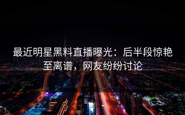 最近明星黑料直播曝光：后半段惊艳至离谱，网友纷纷讨论