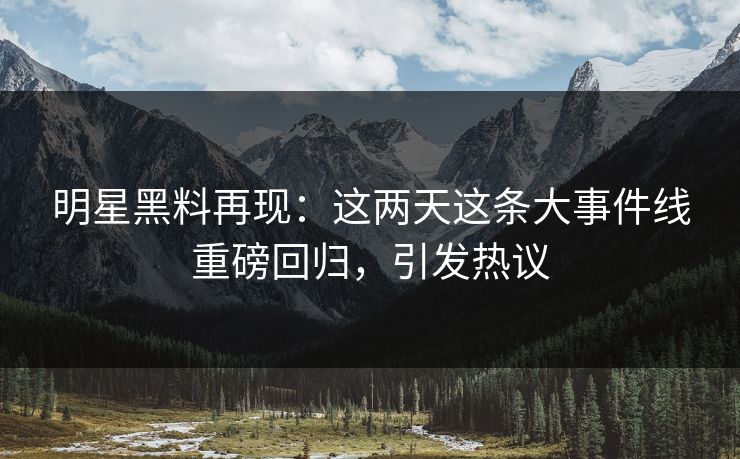 明星黑料再现：这两天这条大事件线重磅回归，引发热议