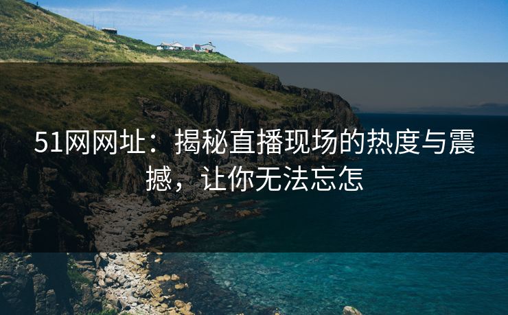 51网网址：揭秘直播现场的热度与震撼，让你无法忘怎