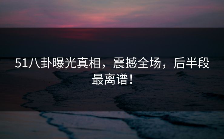 51八卦曝光真相,震撼全场,后半段最离谱! 51八卦曝光真相,震撼全场,后半段最离谱!