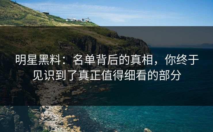明星黑料：名单背后的真相，你终于见识到了真正值得细看的部分