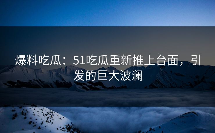 爆料吃瓜：51吃瓜重新推上台面，引发的巨大波澜