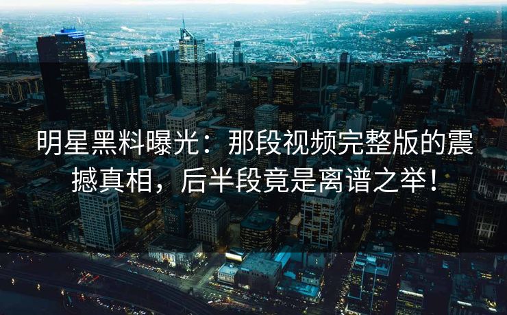 明星黑料曝光：那段视频完整版的震撼真相，后半段竟是离谱之举！