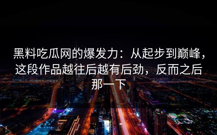黑料吃瓜网的爆发力：从起步到巅峰，这段作品越往后越有后劲，反而之后那一下
