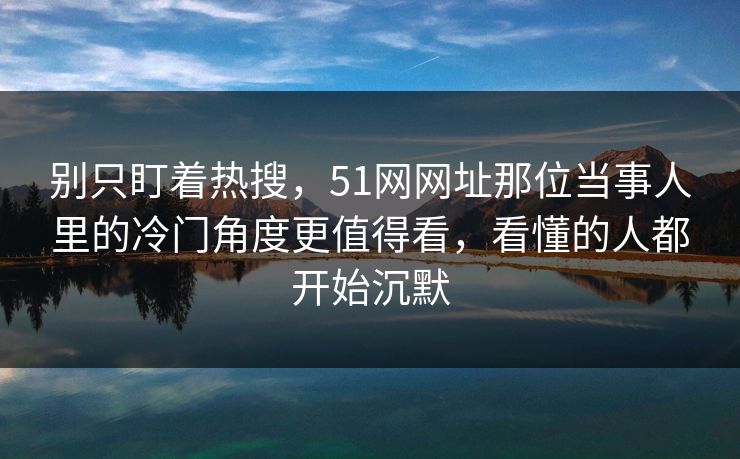 别只盯着热搜，51网网址那位当事人里的冷门角度更值得看，看懂的人都开始沉默
