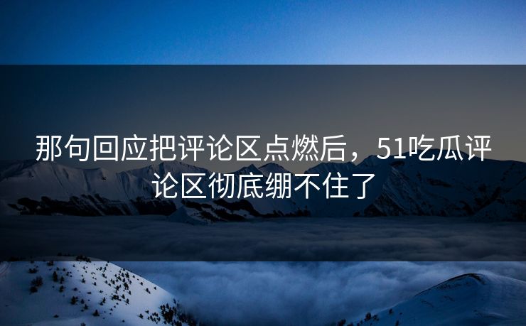 那句回应把评论区点燃后，51吃瓜评论区彻底绷不住了
