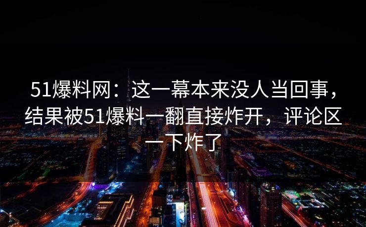 51爆料网：这一幕本来没人当回事，结果被51爆料一翻直接炸开，评论区一下炸了