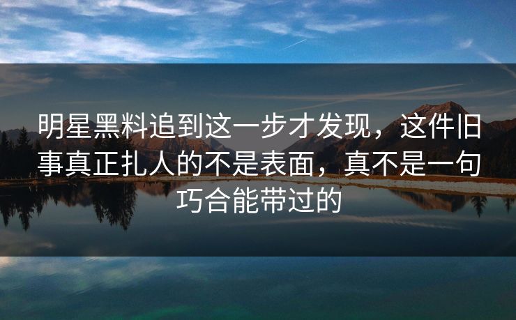 明星黑料追到这一步才发现，这件旧事真正扎人的不是表面，真不是一句巧合能带过的