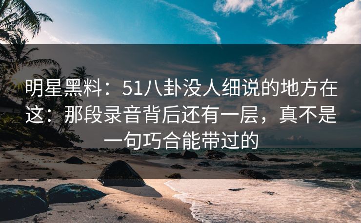 明星黑料：51八卦没人细说的地方在这：那段录音背后还有一层，真不是一句巧合能带过的