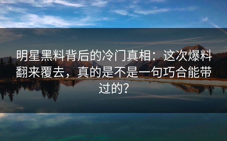 明星黑料背后的冷门真相：这次爆料翻来覆去，真的是不是一句巧合能带过的？