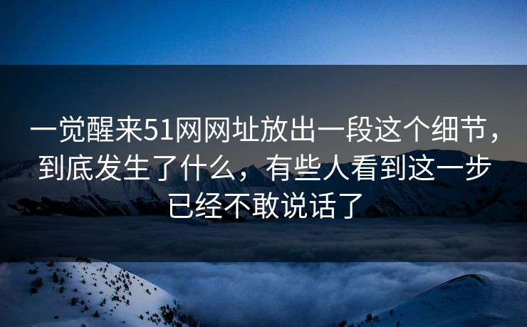 一觉醒来51网网址放出一段这个细节，到底发生了什么，有些人看到这一步已经不敢说话了