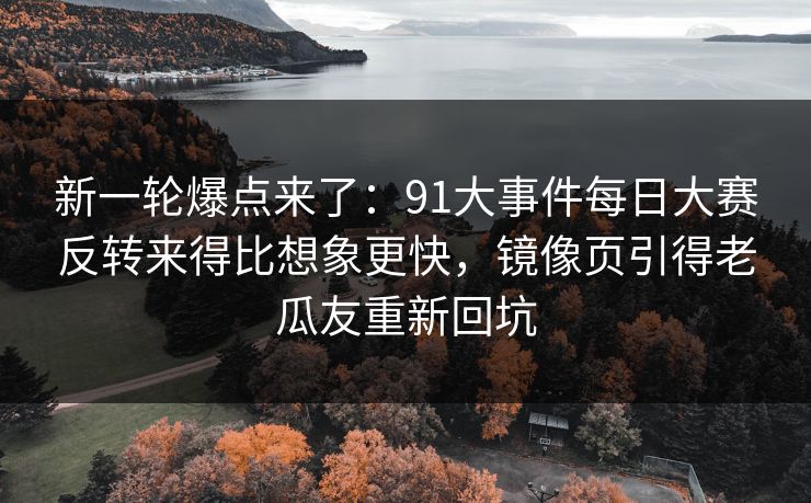 新一轮爆点来了：91大事件每日大赛反转来得比想象更快，镜像页引得老瓜友重新回坑