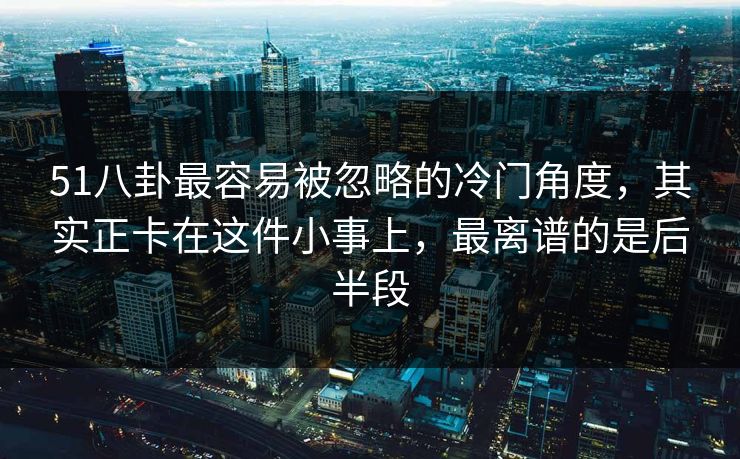 51八卦最容易被忽略的冷门角度，其实正卡在这件小事上，最离谱的是后半段