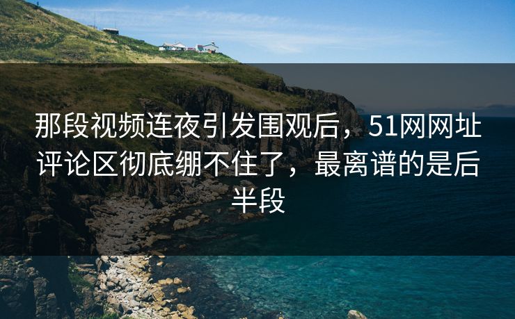 那段视频连夜引发围观后，51网网址评论区彻底绷不住了，最离谱的是后半段