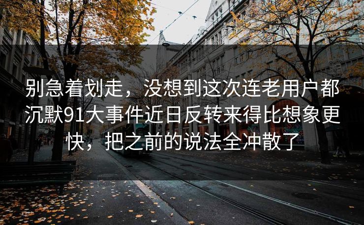 别急着划走，没想到这次连老用户都沉默91大事件近日反转来得比想象更快，把之前的说法全冲散了