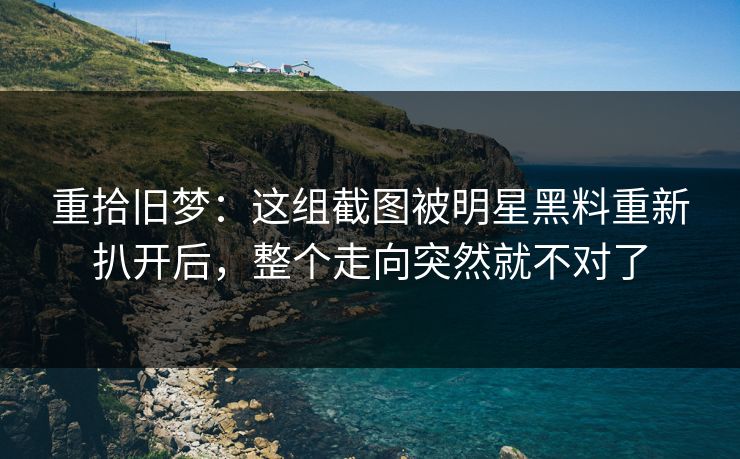 重拾旧梦：这组截图被明星黑料重新扒开后，整个走向突然就不对了