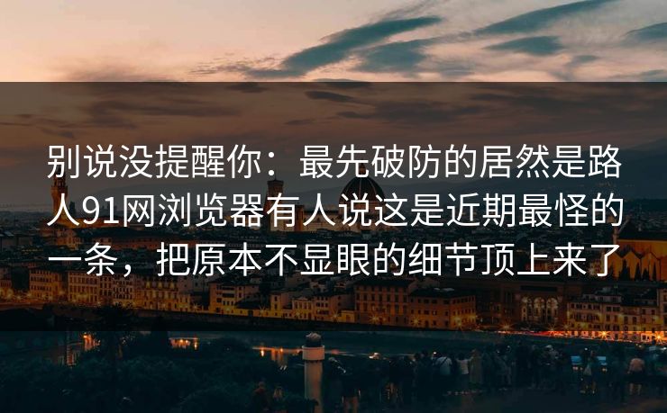 别说没提醒你：最先破防的居然是路人91网浏览器有人说这是近期最怪的一条，把原本不显眼的细节顶上来了