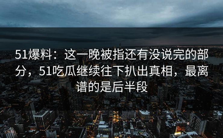 51爆料：这一晚被指还有没说完的部分，51吃瓜继续往下扒出真相，最离谱的是后半段
