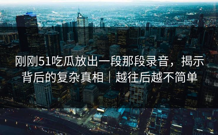 刚刚51吃瓜放出一段那段录音，揭示背后的复杂真相｜越往后越不简单