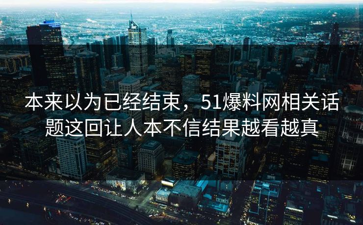 本来以为已经结束，51爆料网相关话题这回让人本不信结果越看越真