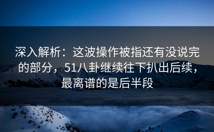 深入解析：这波操作被指还有没说完的部分，51八卦继续往下扒出后续，最离谱的是后半段