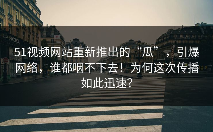 51视频网站重新推出的“瓜”，引爆网络，谁都咽不下去！为何这次传播如此迅速？