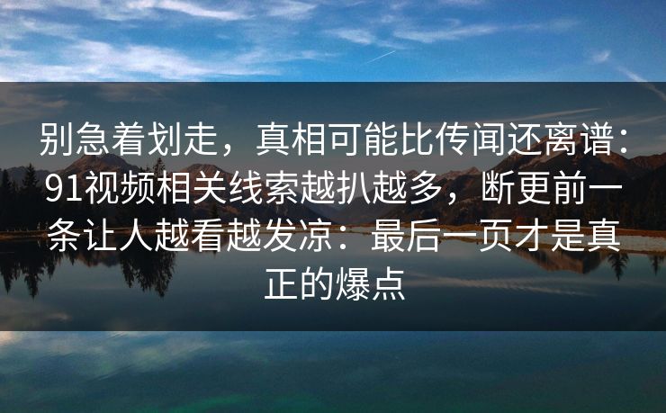 别急着划走，真相可能比传闻还离谱：91视频相关线索越扒越多，断更前一条让人越看越发凉：最后一页才是真正的爆点