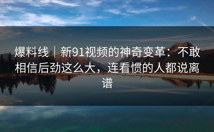 爆料线｜新91视频的神奇变革：不敢相信后劲这么大，连看惯的人都说离谱