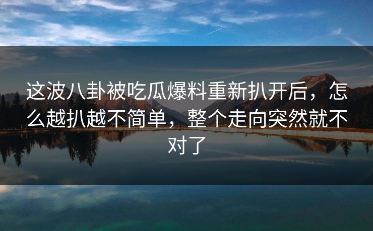 这波八卦被吃瓜爆料重新扒开后,怎么越扒越不简单,整个走向突然就不对了 这波八卦被吃瓜爆料重新扒开后,怎么越扒越不简单,整个走向突然就不对了