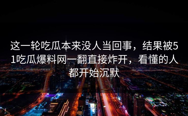 这一轮吃瓜本来没人当回事,结果被51吃瓜爆料网一翻直接炸开,看懂的人都开始沉默 这一轮吃瓜本来没人当回事,结果被51吃瓜爆料网一翻直接炸开,看懂的人都开始沉默