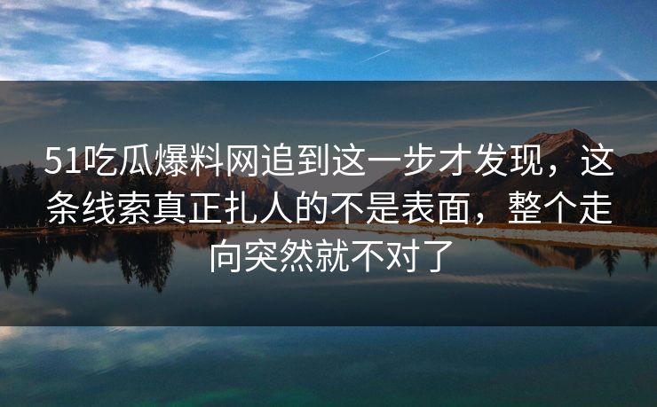51吃瓜爆料网追到这一步才发现，这条线索真正扎人的不是表面，整个走向突然就不对了