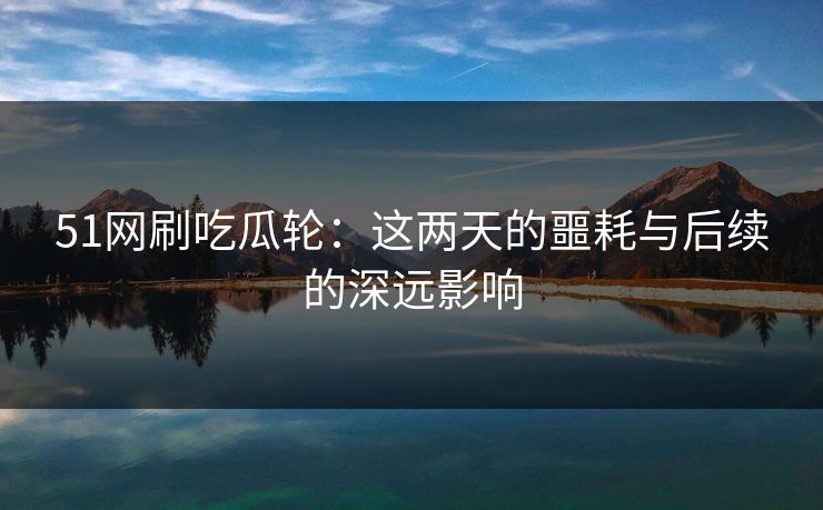51网刷吃瓜轮:这两天的噩耗与后续的深远影响 51网刷吃瓜轮:这两天的噩耗与后续的深远影响