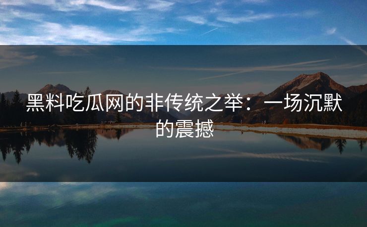 黑料吃瓜网的非传统之举：一场沉默的震撼