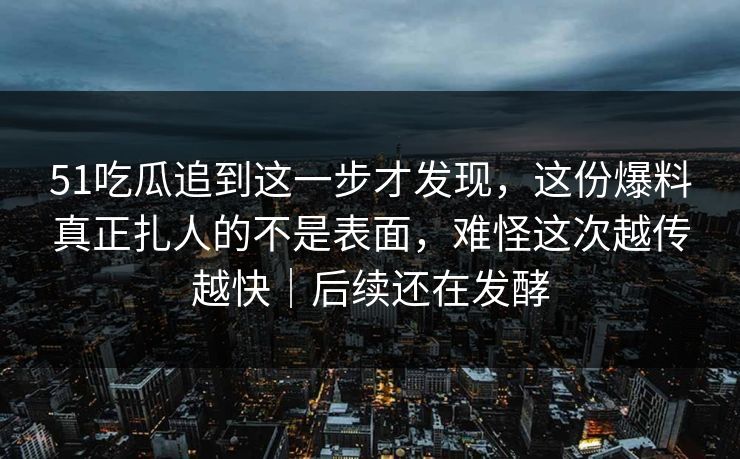 51吃瓜追到这一步才发现，这份爆料真正扎人的不是表面，难怪这次越传越快｜后续还在发酵