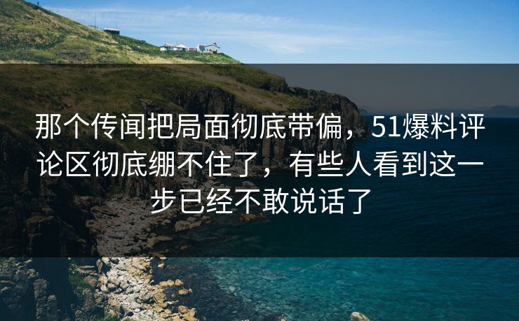 那个传闻把局面彻底带偏,51爆料评论区彻底绷不住了,有些人看到这一步已经不敢说话了 那个传闻把局面彻底带偏,51爆料评论区彻底绷不住了,有些人看到这一步已经不敢说话了