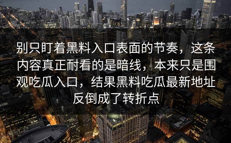别只盯着黑料入口表面的节奏,这条内容真正耐看的是暗线,本来只是围观吃瓜入口,结果黑料吃瓜最新地址反倒成了转折点 别只盯着黑料入口表面的节奏,这条内容真正耐看的是暗线,本来只是围观吃瓜入口,结果黑料吃瓜最新地址反倒成了转折点